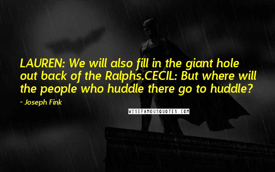 Joseph Fink Quotes: LAUREN: We will also fill in the giant hole out back of the Ralphs.CECIL: But where will the people who huddle there go to huddle?