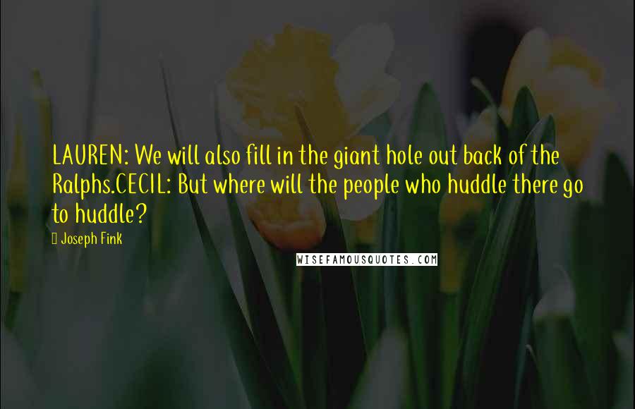 Joseph Fink Quotes: LAUREN: We will also fill in the giant hole out back of the Ralphs.CECIL: But where will the people who huddle there go to huddle?