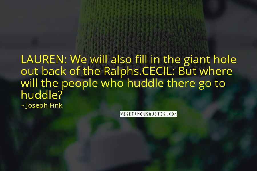 Joseph Fink Quotes: LAUREN: We will also fill in the giant hole out back of the Ralphs.CECIL: But where will the people who huddle there go to huddle?