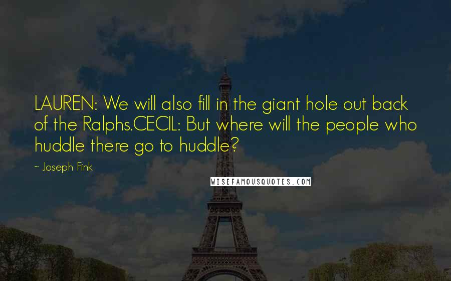 Joseph Fink Quotes: LAUREN: We will also fill in the giant hole out back of the Ralphs.CECIL: But where will the people who huddle there go to huddle?