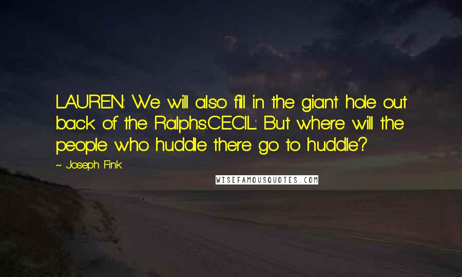 Joseph Fink Quotes: LAUREN: We will also fill in the giant hole out back of the Ralphs.CECIL: But where will the people who huddle there go to huddle?