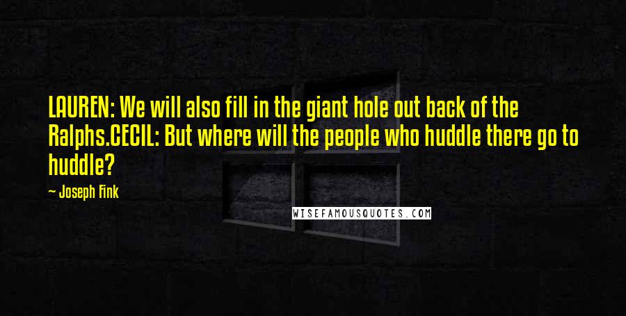 Joseph Fink Quotes: LAUREN: We will also fill in the giant hole out back of the Ralphs.CECIL: But where will the people who huddle there go to huddle?