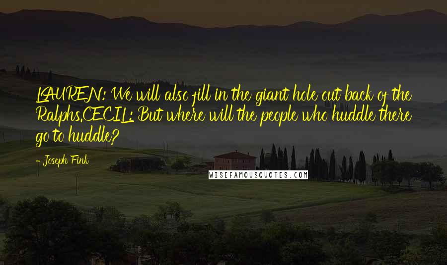 Joseph Fink Quotes: LAUREN: We will also fill in the giant hole out back of the Ralphs.CECIL: But where will the people who huddle there go to huddle?