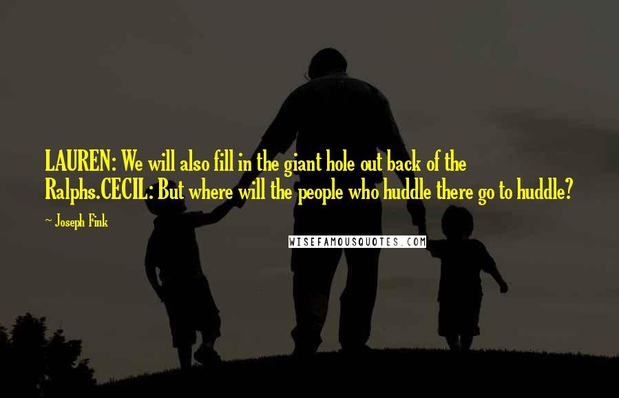 Joseph Fink Quotes: LAUREN: We will also fill in the giant hole out back of the Ralphs.CECIL: But where will the people who huddle there go to huddle?