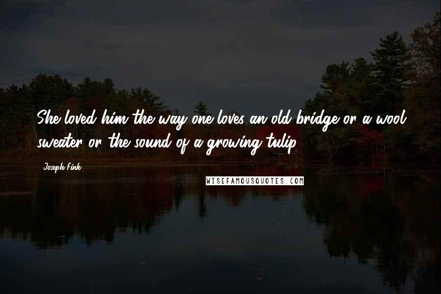 Joseph Fink Quotes: She loved him the way one loves an old bridge or a wool sweater or the sound of a growing tulip.