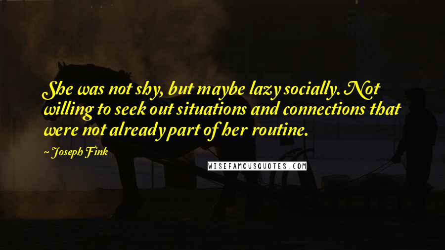 Joseph Fink Quotes: She was not shy, but maybe lazy socially. Not willing to seek out situations and connections that were not already part of her routine.