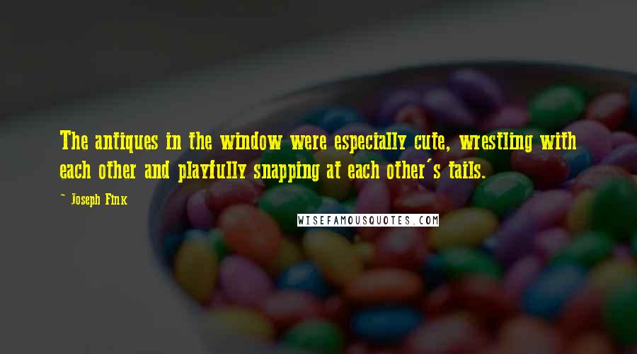 Joseph Fink Quotes: The antiques in the window were especially cute, wrestling with each other and playfully snapping at each other's tails.