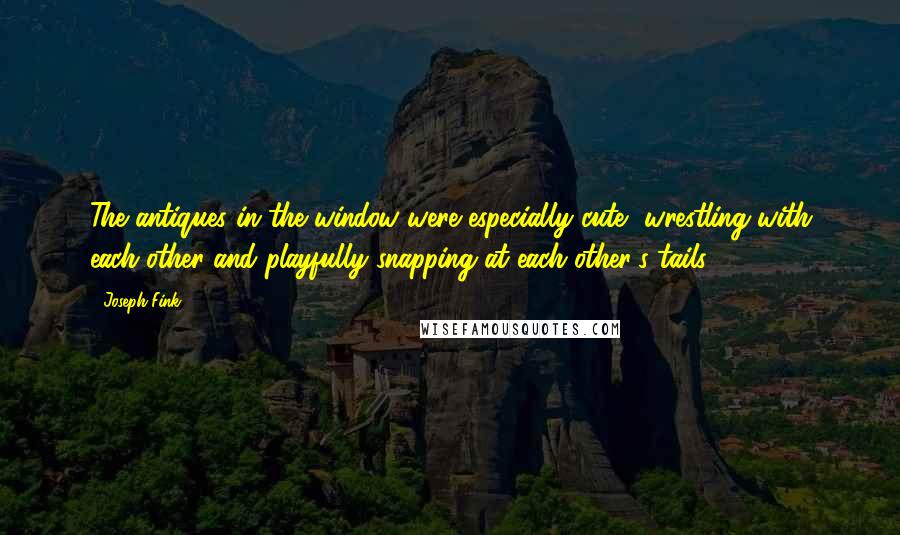 Joseph Fink Quotes: The antiques in the window were especially cute, wrestling with each other and playfully snapping at each other's tails.