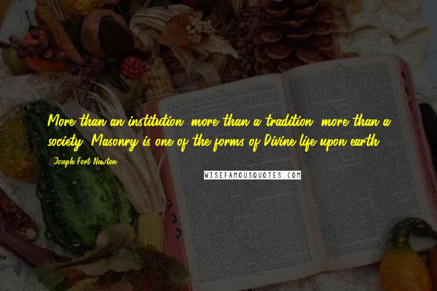 Joseph Fort Newton Quotes: More than an institution, more than a tradition, more than a society, Masonry is one of the forms of Divine life upon earth.