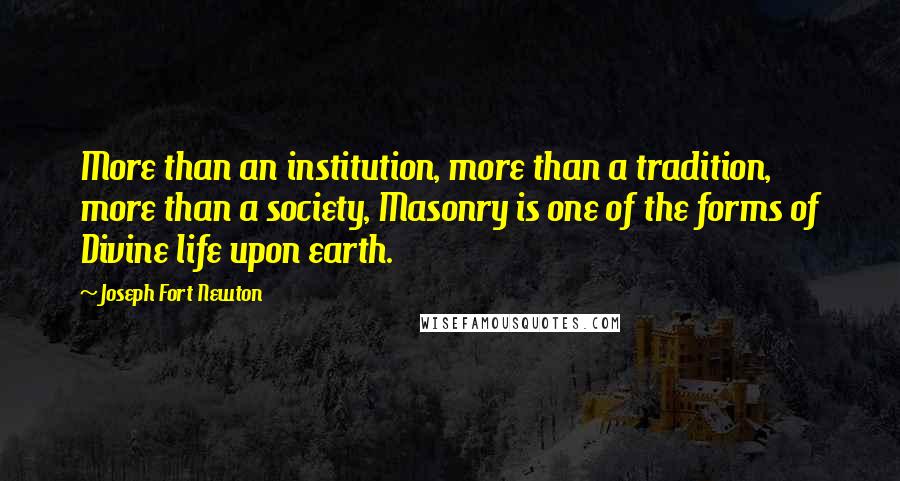 Joseph Fort Newton Quotes: More than an institution, more than a tradition, more than a society, Masonry is one of the forms of Divine life upon earth.