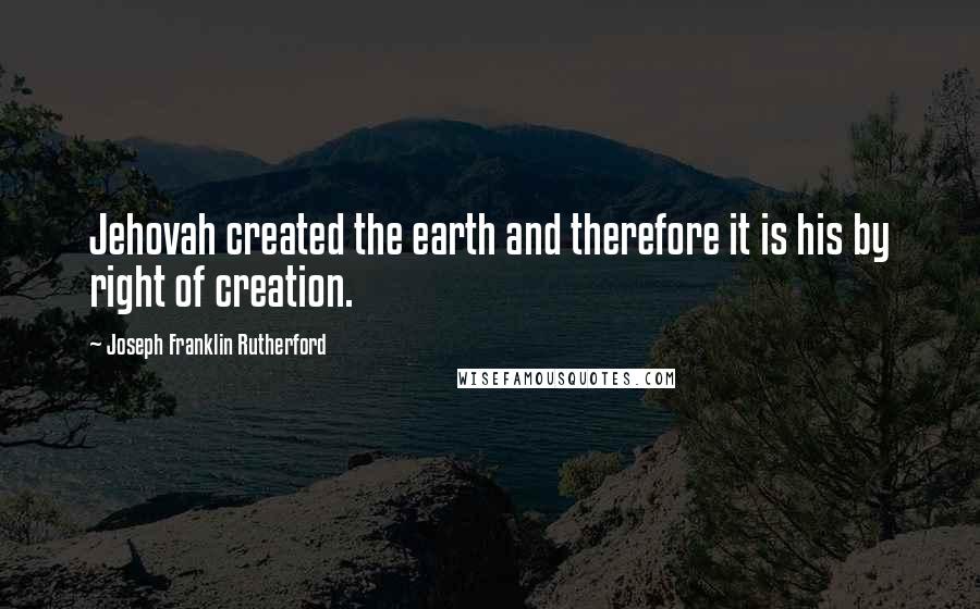 Joseph Franklin Rutherford Quotes: Jehovah created the earth and therefore it is his by right of creation.