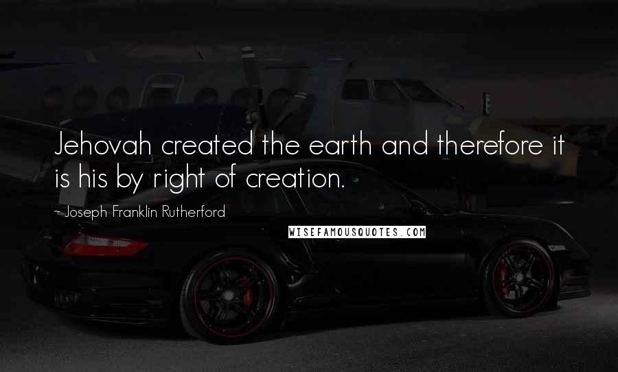 Joseph Franklin Rutherford Quotes: Jehovah created the earth and therefore it is his by right of creation.