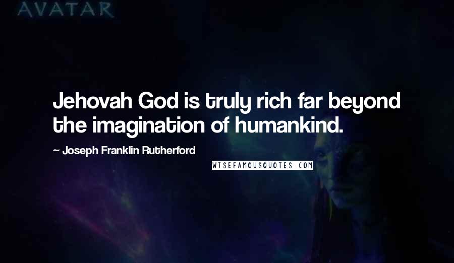 Joseph Franklin Rutherford Quotes: Jehovah God is truly rich far beyond the imagination of humankind.