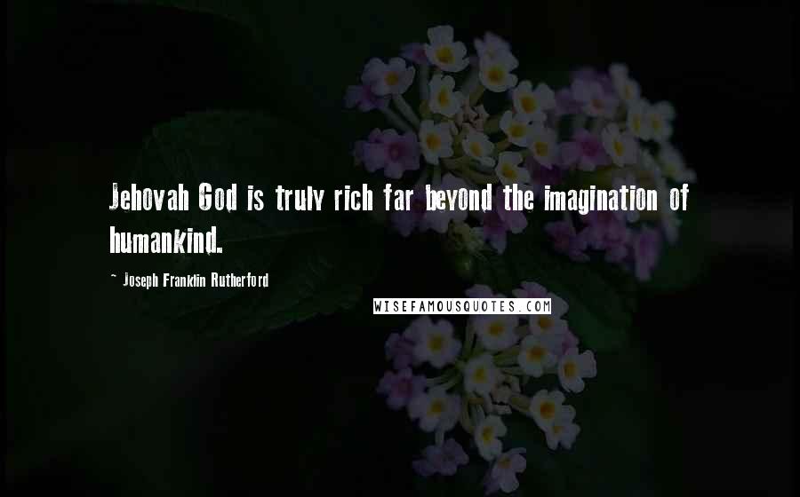 Joseph Franklin Rutherford Quotes: Jehovah God is truly rich far beyond the imagination of humankind.