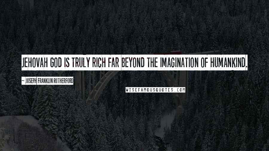 Joseph Franklin Rutherford Quotes: Jehovah God is truly rich far beyond the imagination of humankind.