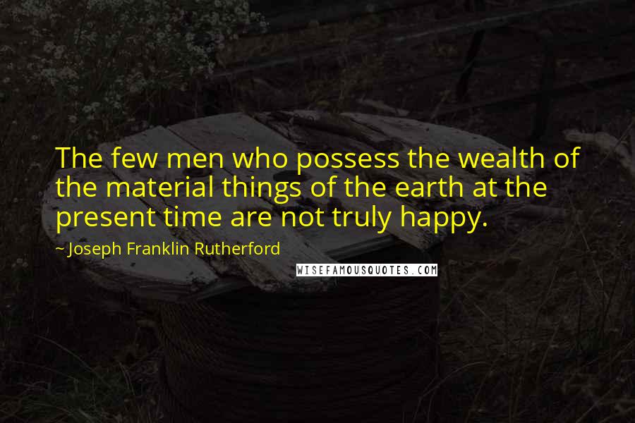 Joseph Franklin Rutherford Quotes: The few men who possess the wealth of the material things of the earth at the present time are not truly happy.