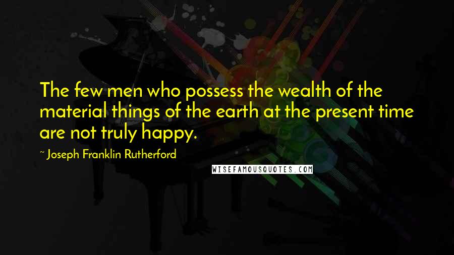 Joseph Franklin Rutherford Quotes: The few men who possess the wealth of the material things of the earth at the present time are not truly happy.