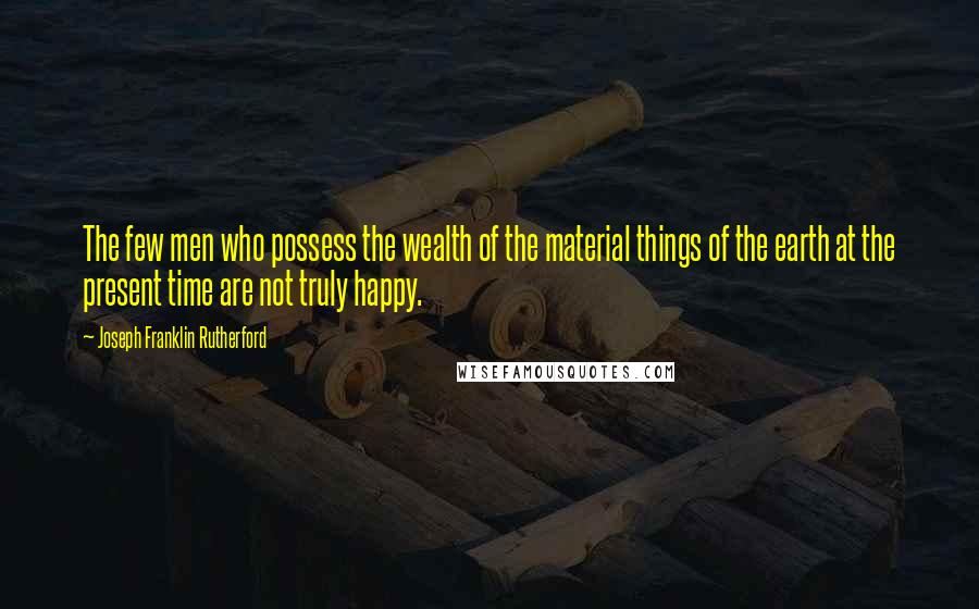 Joseph Franklin Rutherford Quotes: The few men who possess the wealth of the material things of the earth at the present time are not truly happy.