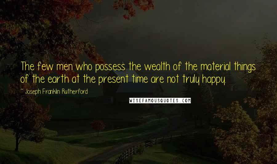 Joseph Franklin Rutherford Quotes: The few men who possess the wealth of the material things of the earth at the present time are not truly happy.