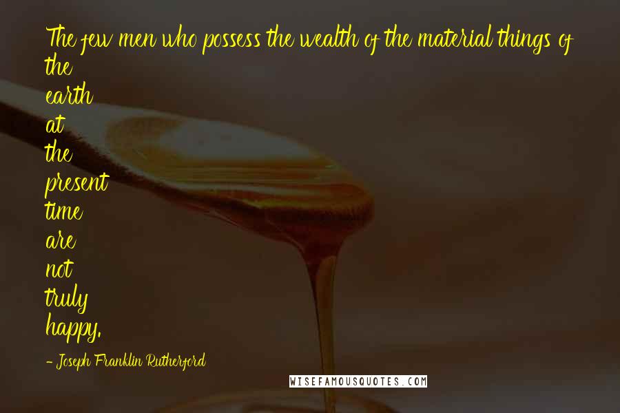 Joseph Franklin Rutherford Quotes: The few men who possess the wealth of the material things of the earth at the present time are not truly happy.