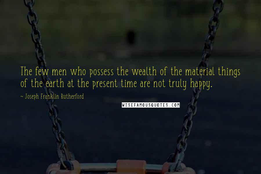 Joseph Franklin Rutherford Quotes: The few men who possess the wealth of the material things of the earth at the present time are not truly happy.