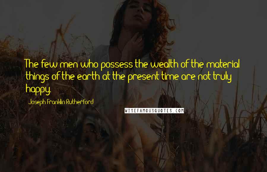 Joseph Franklin Rutherford Quotes: The few men who possess the wealth of the material things of the earth at the present time are not truly happy.