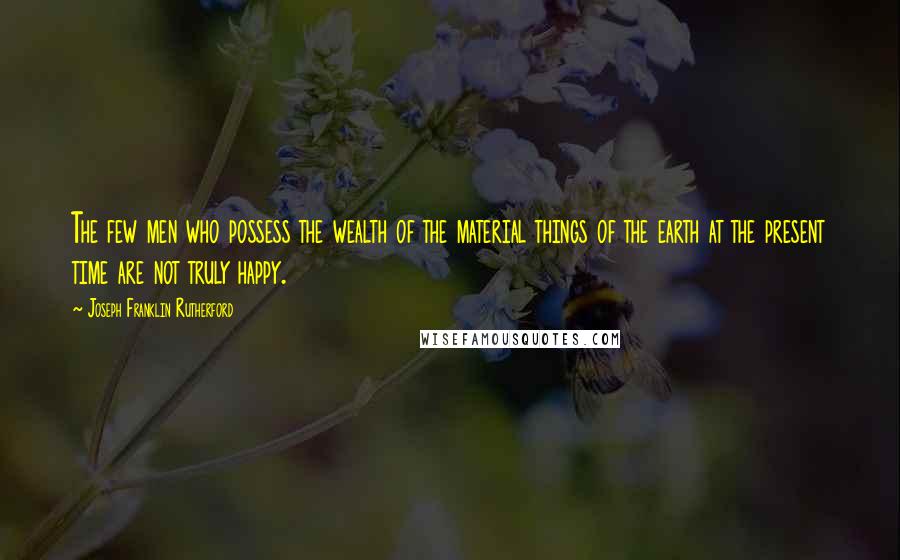 Joseph Franklin Rutherford Quotes: The few men who possess the wealth of the material things of the earth at the present time are not truly happy.