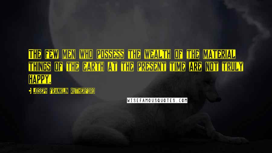Joseph Franklin Rutherford Quotes: The few men who possess the wealth of the material things of the earth at the present time are not truly happy.