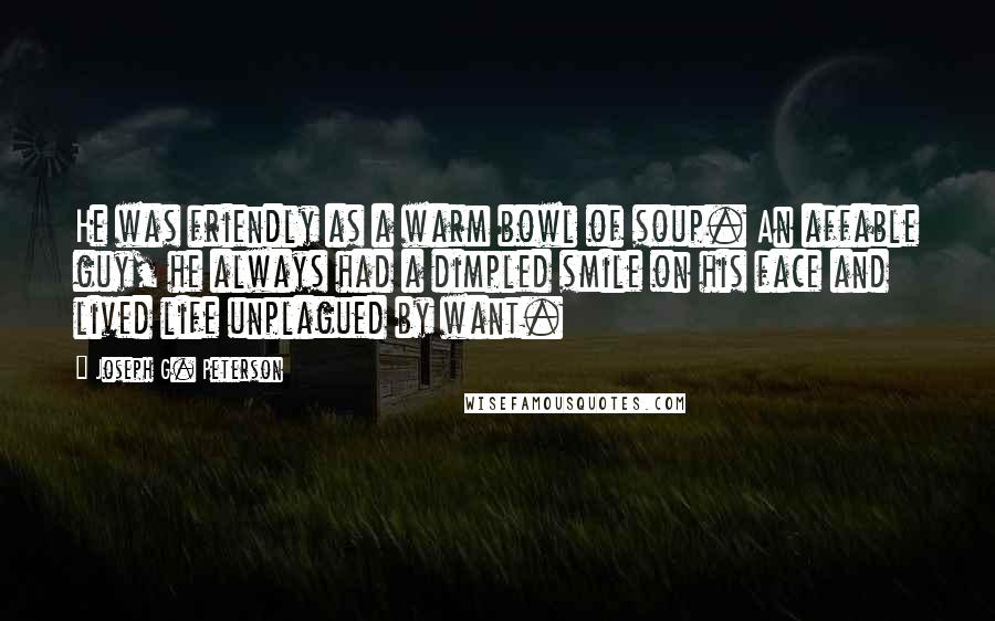 Joseph G. Peterson Quotes: He was friendly as a warm bowl of soup. An affable guy, he always had a dimpled smile on his face and lived life unplagued by want.