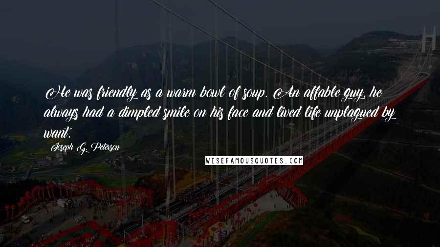 Joseph G. Peterson Quotes: He was friendly as a warm bowl of soup. An affable guy, he always had a dimpled smile on his face and lived life unplagued by want.