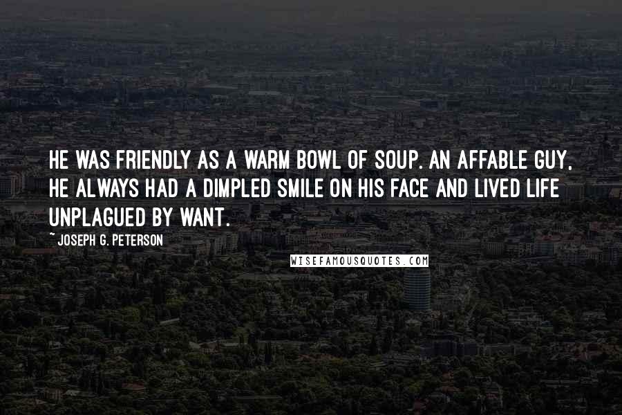Joseph G. Peterson Quotes: He was friendly as a warm bowl of soup. An affable guy, he always had a dimpled smile on his face and lived life unplagued by want.