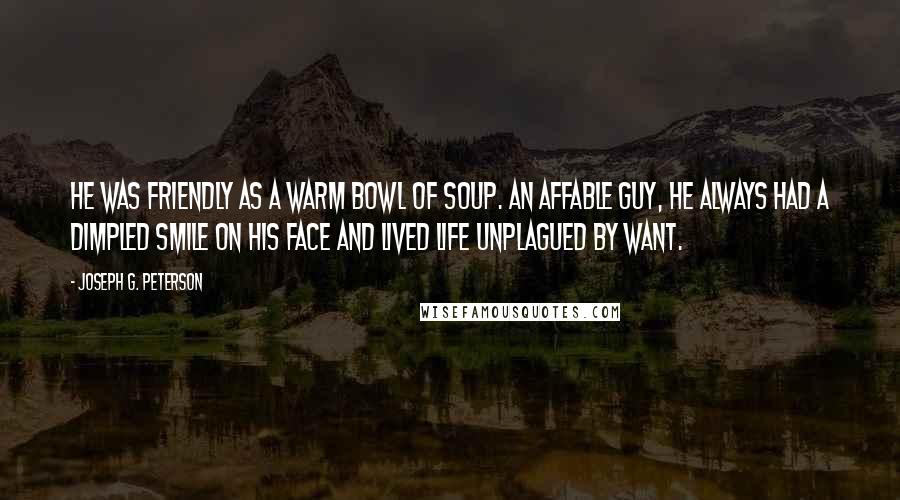 Joseph G. Peterson Quotes: He was friendly as a warm bowl of soup. An affable guy, he always had a dimpled smile on his face and lived life unplagued by want.