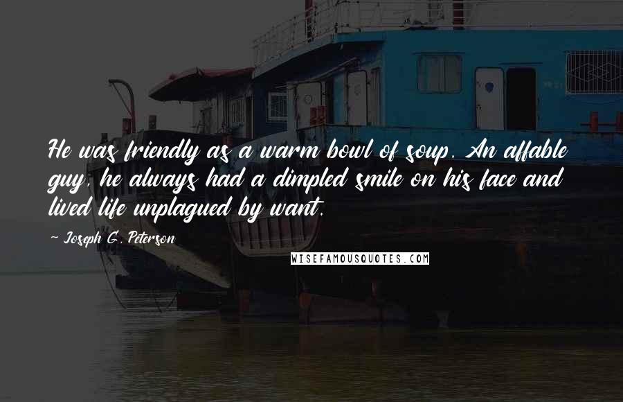 Joseph G. Peterson Quotes: He was friendly as a warm bowl of soup. An affable guy, he always had a dimpled smile on his face and lived life unplagued by want.