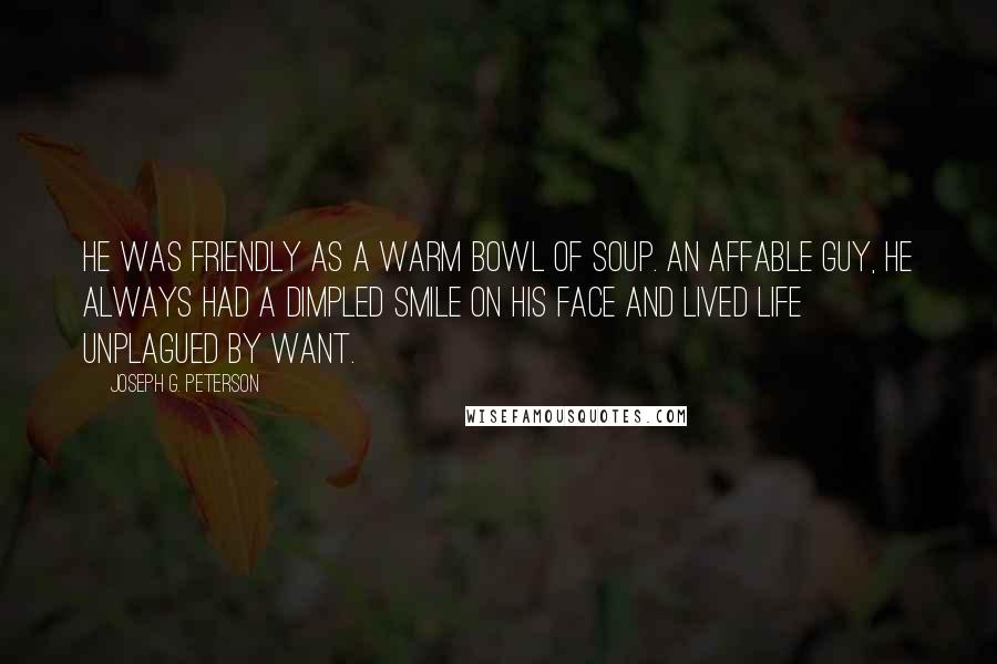 Joseph G. Peterson Quotes: He was friendly as a warm bowl of soup. An affable guy, he always had a dimpled smile on his face and lived life unplagued by want.