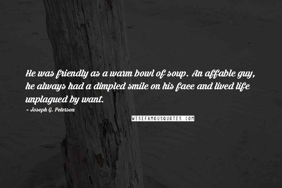 Joseph G. Peterson Quotes: He was friendly as a warm bowl of soup. An affable guy, he always had a dimpled smile on his face and lived life unplagued by want.