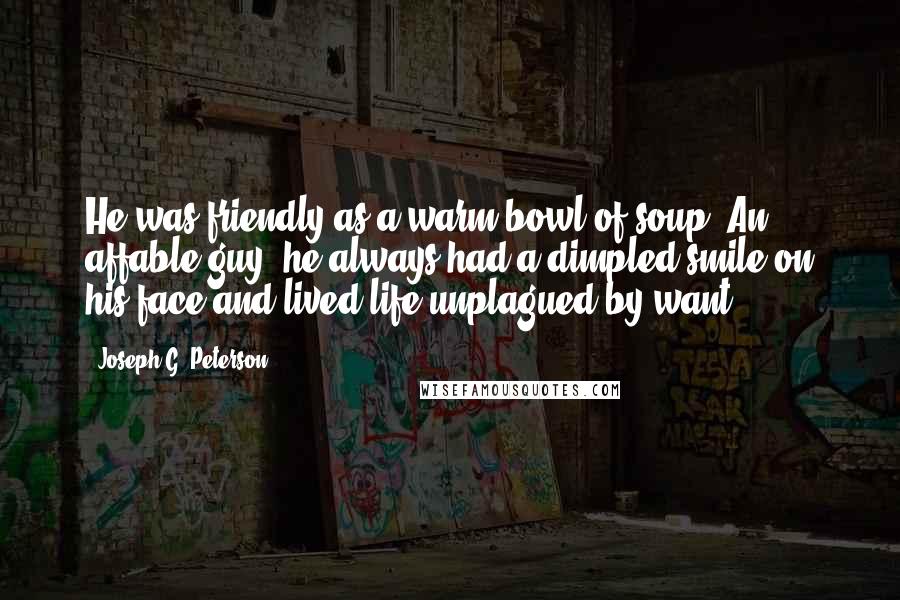 Joseph G. Peterson Quotes: He was friendly as a warm bowl of soup. An affable guy, he always had a dimpled smile on his face and lived life unplagued by want.