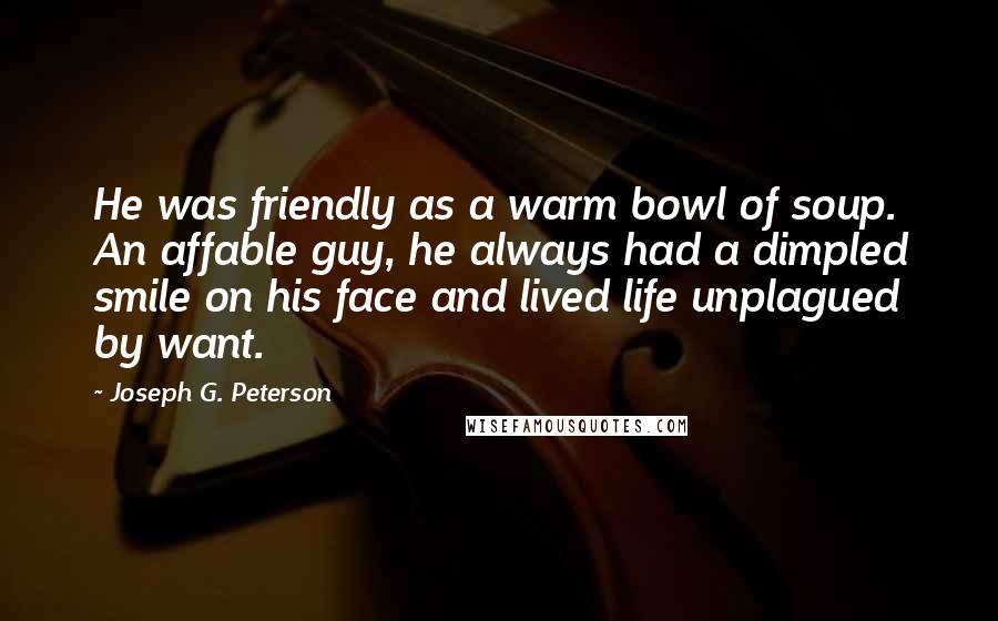 Joseph G. Peterson Quotes: He was friendly as a warm bowl of soup. An affable guy, he always had a dimpled smile on his face and lived life unplagued by want.