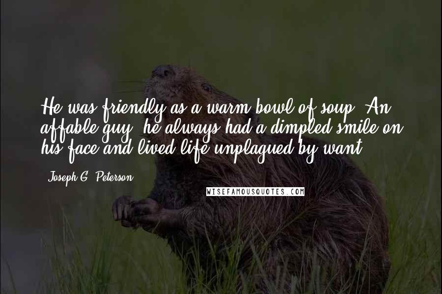 Joseph G. Peterson Quotes: He was friendly as a warm bowl of soup. An affable guy, he always had a dimpled smile on his face and lived life unplagued by want.