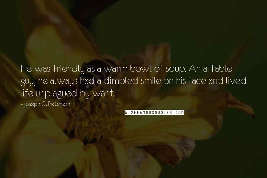 Joseph G. Peterson Quotes: He was friendly as a warm bowl of soup. An affable guy, he always had a dimpled smile on his face and lived life unplagued by want.