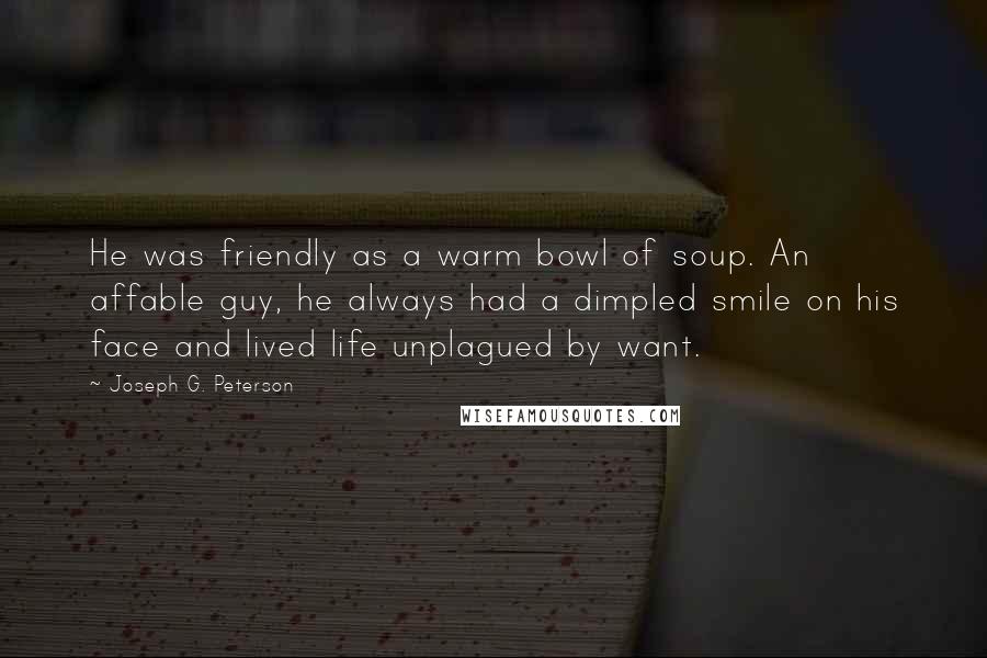 Joseph G. Peterson Quotes: He was friendly as a warm bowl of soup. An affable guy, he always had a dimpled smile on his face and lived life unplagued by want.