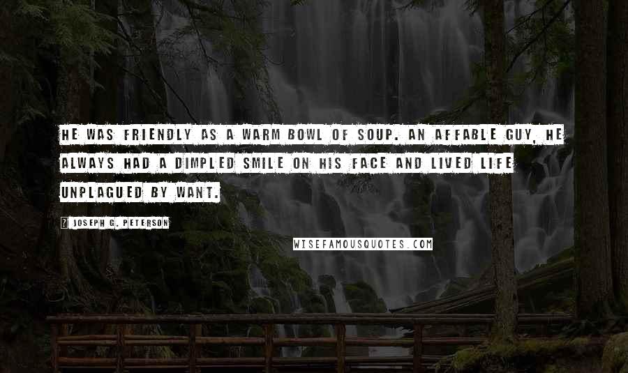 Joseph G. Peterson Quotes: He was friendly as a warm bowl of soup. An affable guy, he always had a dimpled smile on his face and lived life unplagued by want.