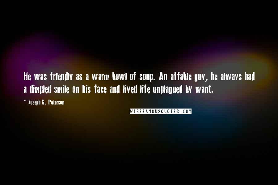 Joseph G. Peterson Quotes: He was friendly as a warm bowl of soup. An affable guy, he always had a dimpled smile on his face and lived life unplagued by want.