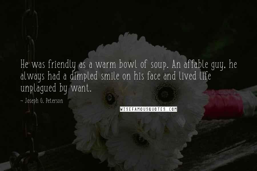 Joseph G. Peterson Quotes: He was friendly as a warm bowl of soup. An affable guy, he always had a dimpled smile on his face and lived life unplagued by want.