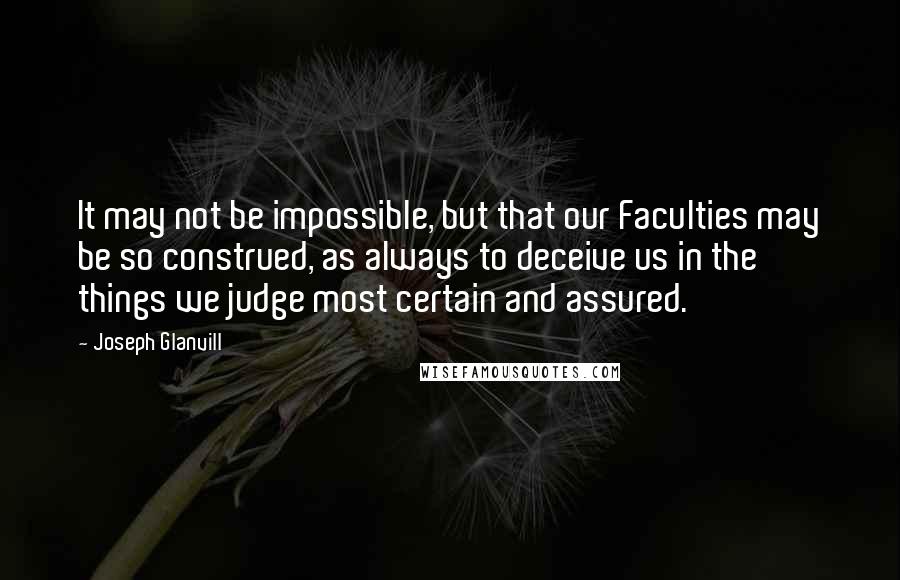 Joseph Glanvill Quotes: It may not be impossible, but that our Faculties may be so construed, as always to deceive us in the things we judge most certain and assured.