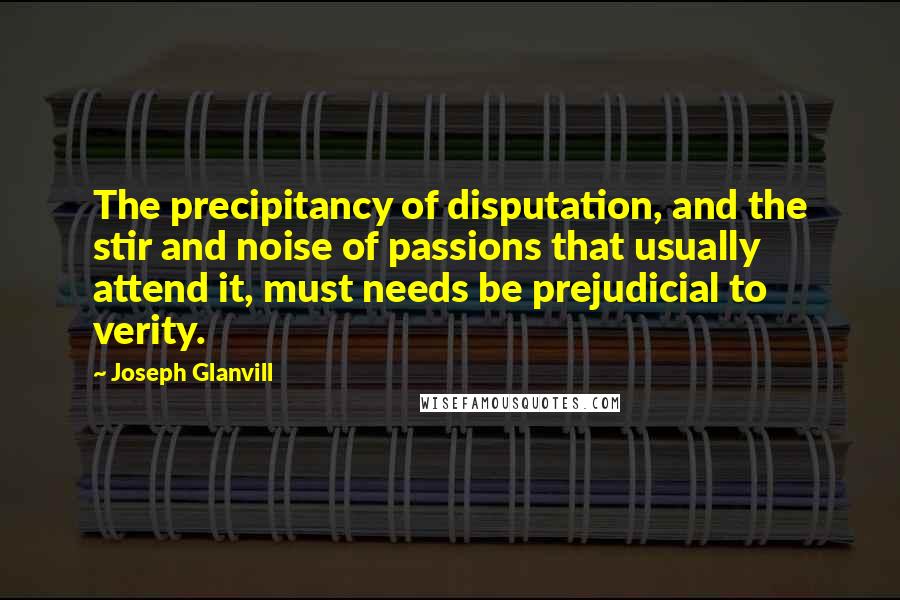 Joseph Glanvill Quotes: The precipitancy of disputation, and the stir and noise of passions that usually attend it, must needs be prejudicial to verity.