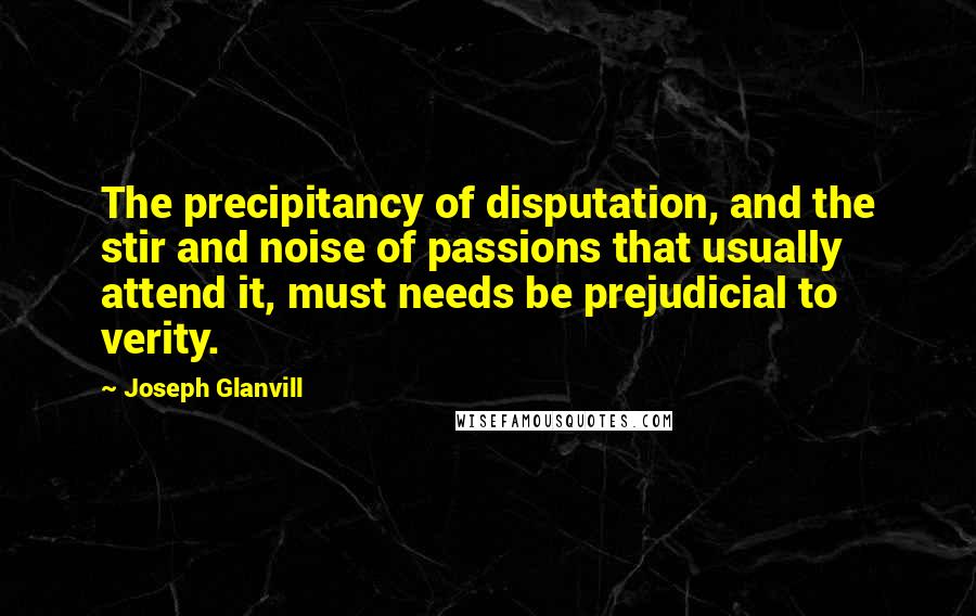 Joseph Glanvill Quotes: The precipitancy of disputation, and the stir and noise of passions that usually attend it, must needs be prejudicial to verity.