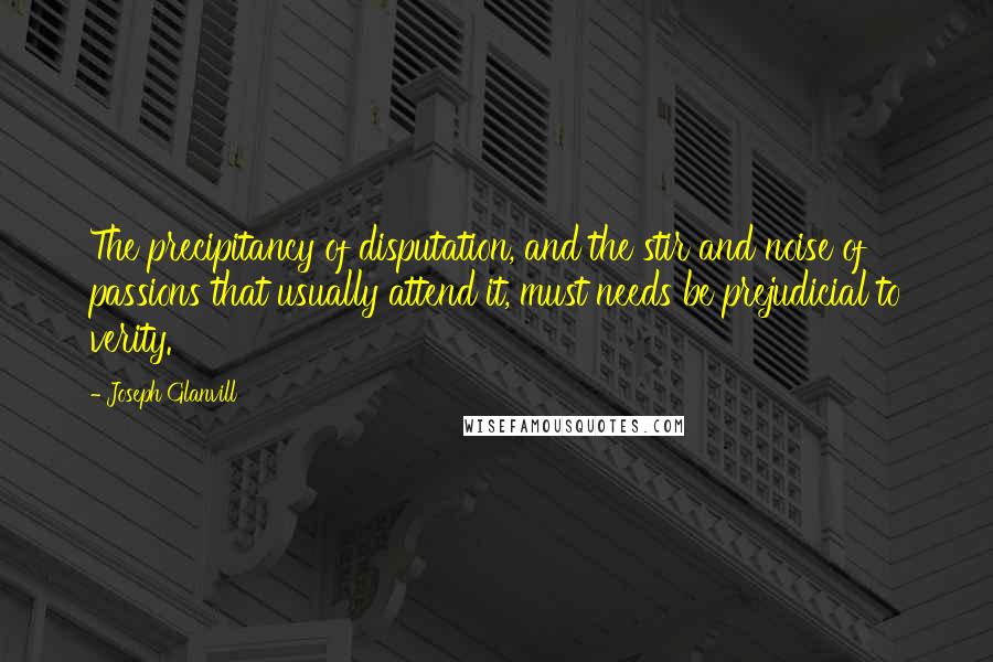 Joseph Glanvill Quotes: The precipitancy of disputation, and the stir and noise of passions that usually attend it, must needs be prejudicial to verity.