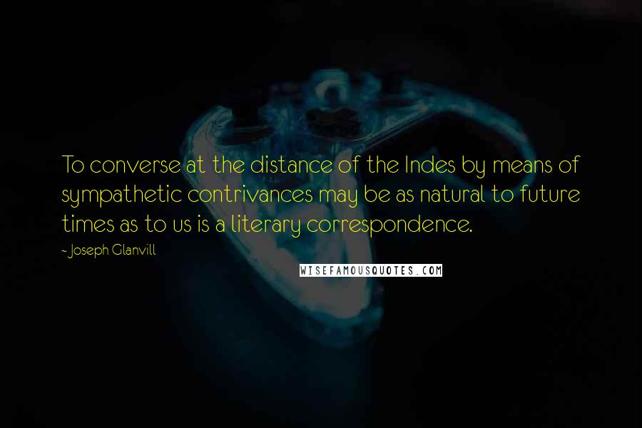 Joseph Glanvill Quotes: To converse at the distance of the Indes by means of sympathetic contrivances may be as natural to future times as to us is a literary correspondence.