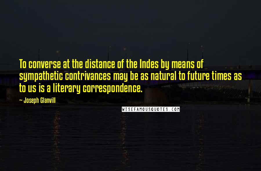 Joseph Glanvill Quotes: To converse at the distance of the Indes by means of sympathetic contrivances may be as natural to future times as to us is a literary correspondence.