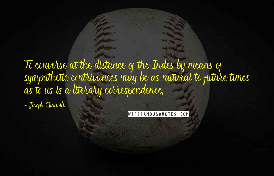 Joseph Glanvill Quotes: To converse at the distance of the Indes by means of sympathetic contrivances may be as natural to future times as to us is a literary correspondence.